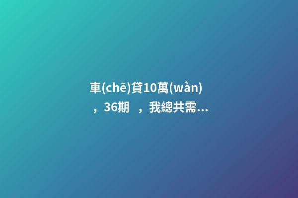 車(chē)貸10萬(wàn)，36期，我總共需要還多少利息？